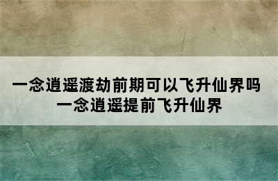 一念逍遥渡劫前期可以飞升仙界吗 一念逍遥提前飞升仙界